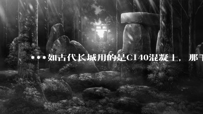 ***如古代长城用的是C140混凝土，那千百年下来会完整的留存至今还是损坏的更加严重？