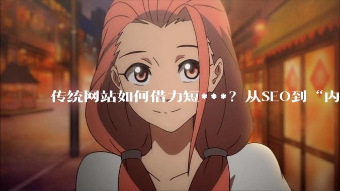 传统网站如何借力短***？从SEO到“内容种草”的转型策略 - *