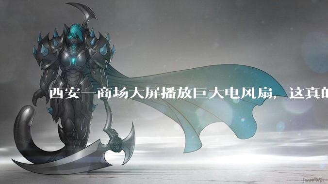西安一商场大屏播放巨大电风扇，这真的能起到「望扇止暑」效果吗？还是单纯营销创意？